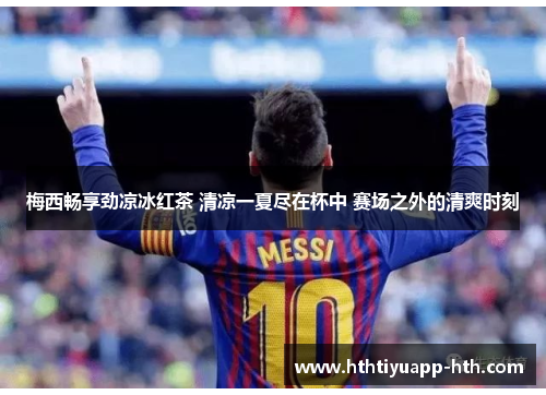 梅西畅享劲凉冰红茶 清凉一夏尽在杯中 赛场之外的清爽时刻